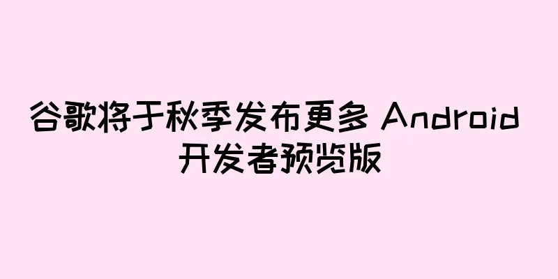 谷歌将于秋季发布更多 Android 开发者预览版