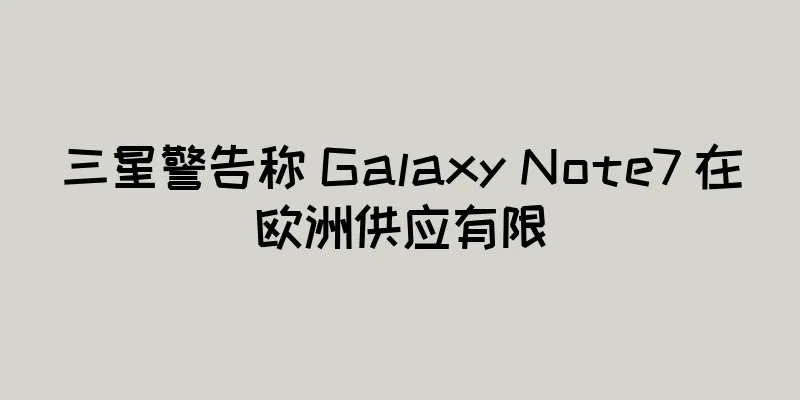 三星警告称 Galaxy Note7 在欧洲供应有限