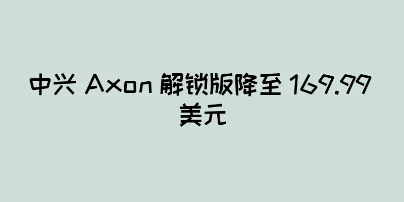中兴 Axon 解锁版降至 169.99 美元
