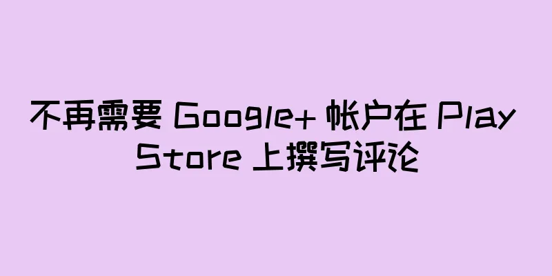 不再需要 Google+ 帐户在 Play Store 上撰写评论