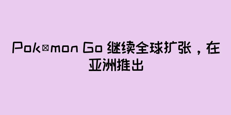 Pokémon Go 继续全球扩张，在亚洲推出