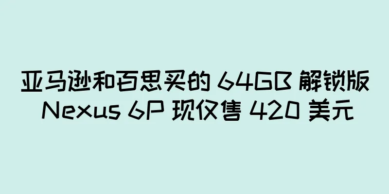 亚马逊和百思买的 64GB 解锁版 Nexus 6P 现仅售 420 美元