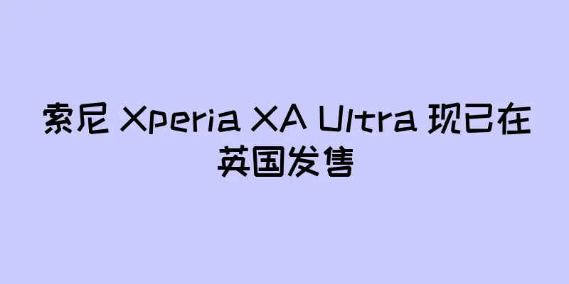 索尼 Xperia XA Ultra 现已在英国发售