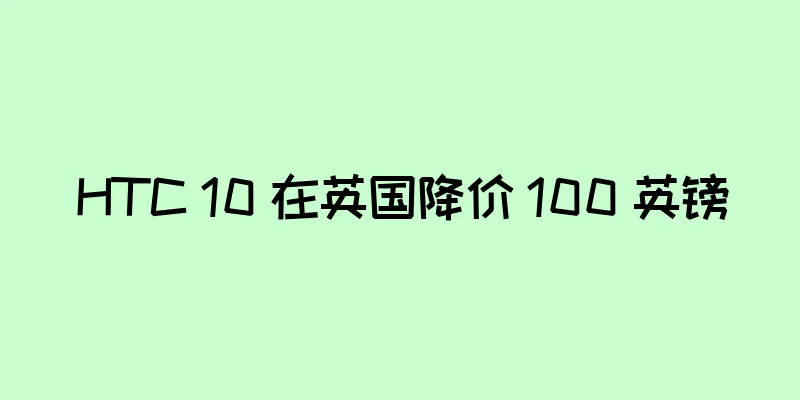 HTC 10 在英国降价 100 英镑