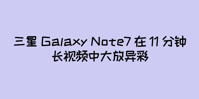 三星 Galaxy Note7 在 11 分钟长视频中大放异彩
