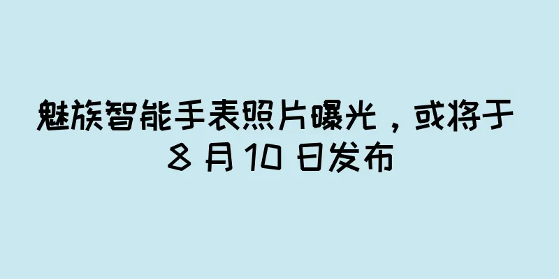 魅族智能手表照片曝光，或将于 8 月 10 日发布