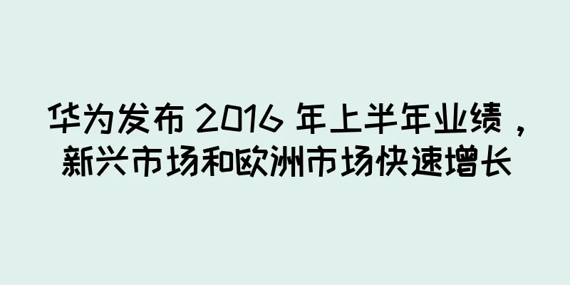 华为发布 2016 年上半年业绩，新兴市场和欧洲市场快速增长