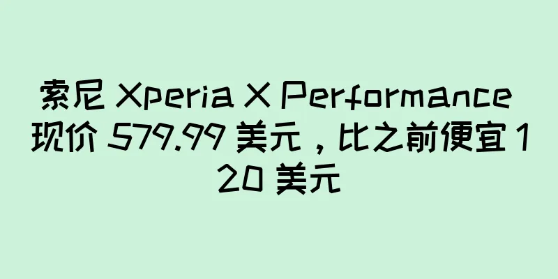 索尼 Xperia X Performance 现价 579.99 美元，比之前便宜 120 美元