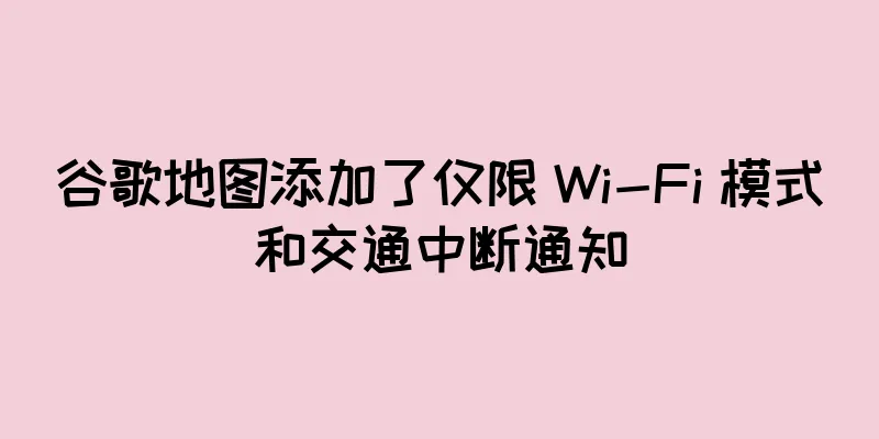 谷歌地图添加了仅限 Wi-Fi 模式和交通中断通知