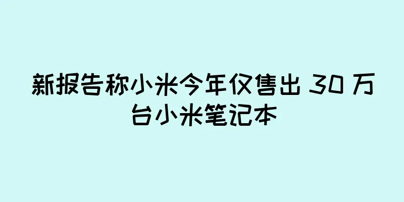 新报告称小米今年仅售出 30 万台小米笔记本