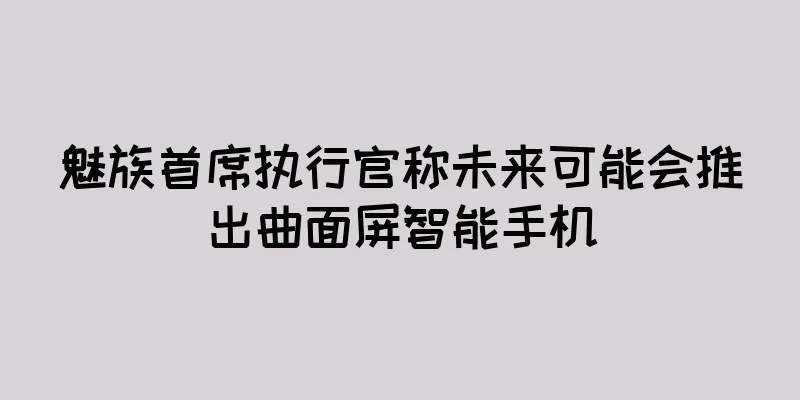 魅族首席执行官称未来可能会推出曲面屏智能手机