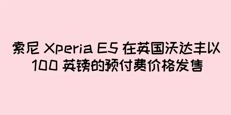 索尼 Xperia E5 在英国沃达丰以 100 英镑的预付费价格发售