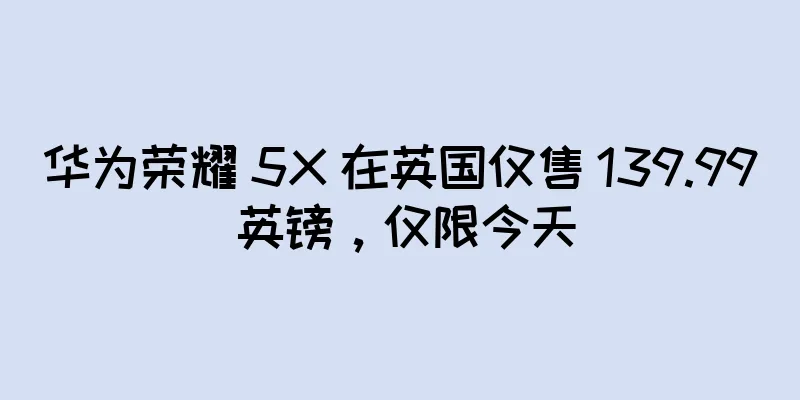 华为荣耀 5X 在英国仅售 139.99 英镑，仅限今天