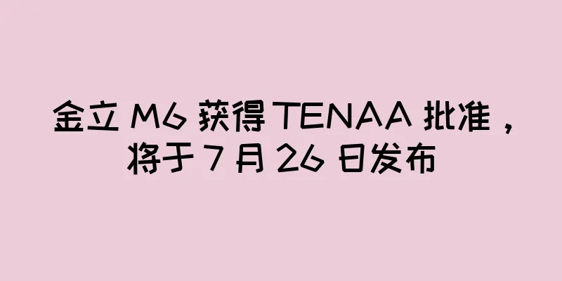 金立 M6 获得 TENAA 批准，将于 7 月 26 日发布