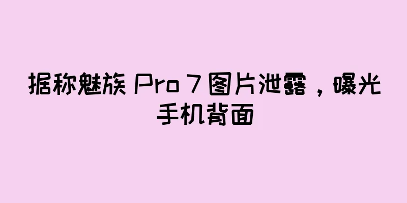 据称魅族 Pro 7 图片泄露，曝光手机背面
