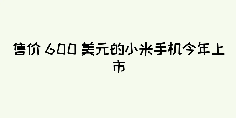 售价 600 美元的小米手机今年上市
