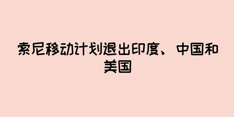 索尼移动计划退出印度、中国和美国