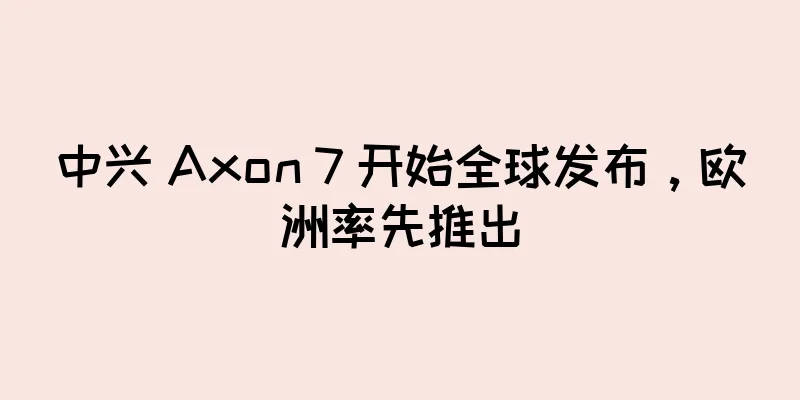 中兴 Axon 7 开始全球发布，欧洲率先推出