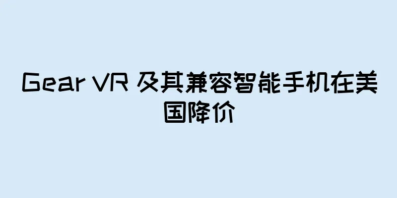 Gear VR 及其兼容智能手机在美国降价
