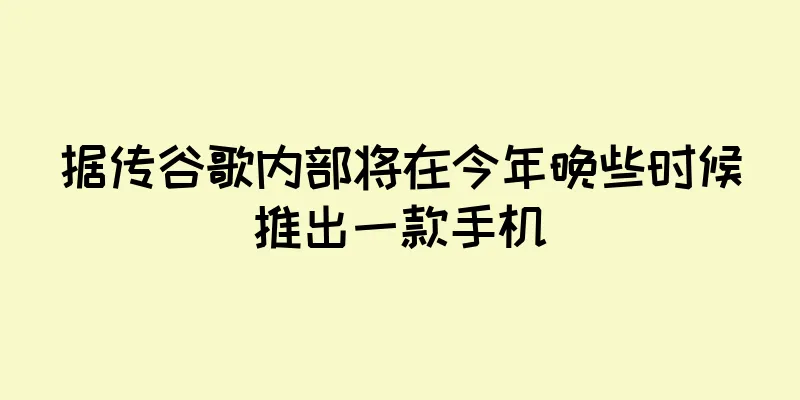 据传谷歌内部将在今年晚些时候推出一款手机