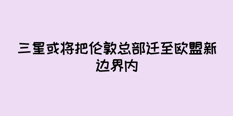 三星或将把伦敦总部迁至欧盟新边界内