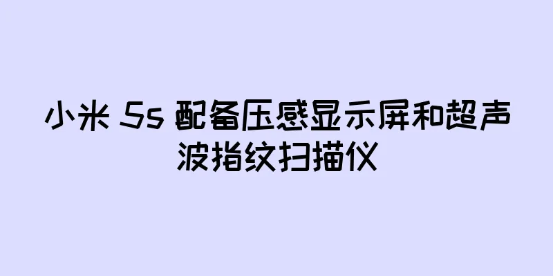 小米 5s 配备压感显示屏和超声波指纹扫描仪