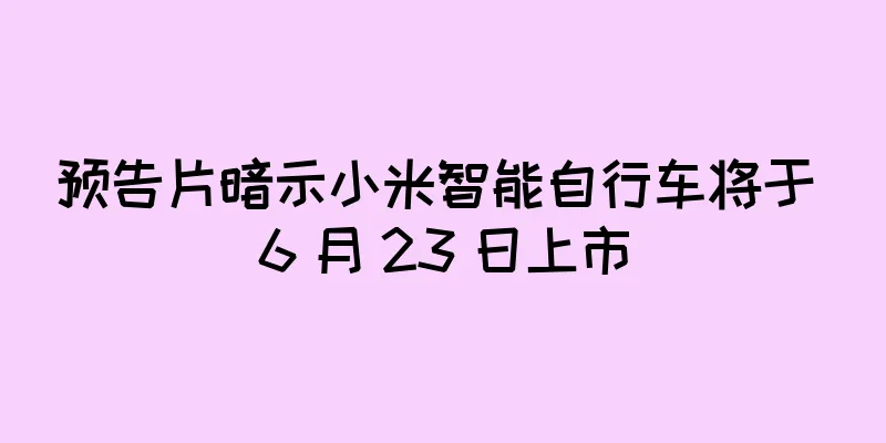 预告片暗示小米智能自行车将于 6 月 23 日上市